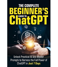 The Complete Beginner’s Guide To ChatGPT: Unlock Practical AI and Master Prompts to Harness the Full Power of ChatGPT in Just 7 Days (Artificial Intelligence for Beginners)